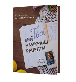 Твої найкращі рецепти. Книга про те, як полюбити готувати / Тетяна Юшина