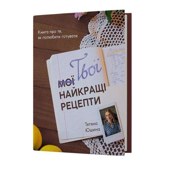 Твої найкращі рецепти. Книга про те, як полюбити готувати / Тетяна Юшина