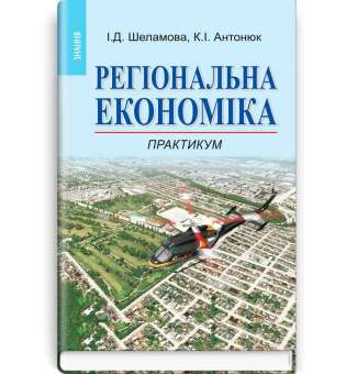 Регіональна економіка: Практикум: Навч. посіб. Рекомендовано МОН / Шеламова І.Д., Антонюк К.І. 